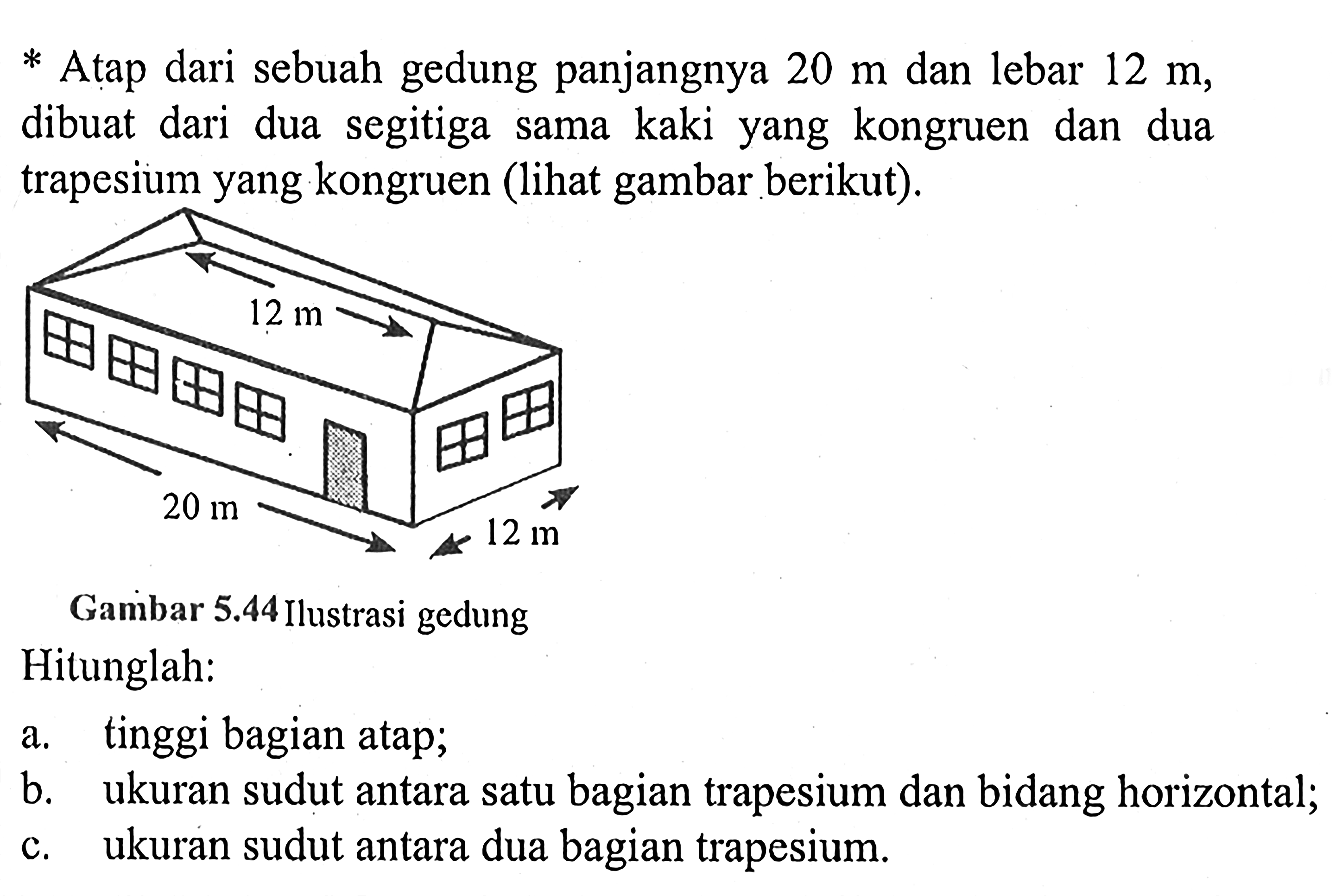 * Atap dari sebuah gedung panjangnya 20 m dan lebar 12 m, dibuat dari dua segitiga sama kaki yang kongruen dan dua trapesium yang kongruen (lihat gambar berikut). 12 m 20 m 12 m Gambar 5.44 Ilustrasi gedung
Hitunglah:
a. tinggi bagian atap;
b. ukuran sudut antara satu bagian trapesium dan bidang horizontal;
c. ukuran sudut antara dua bagian trapesium.