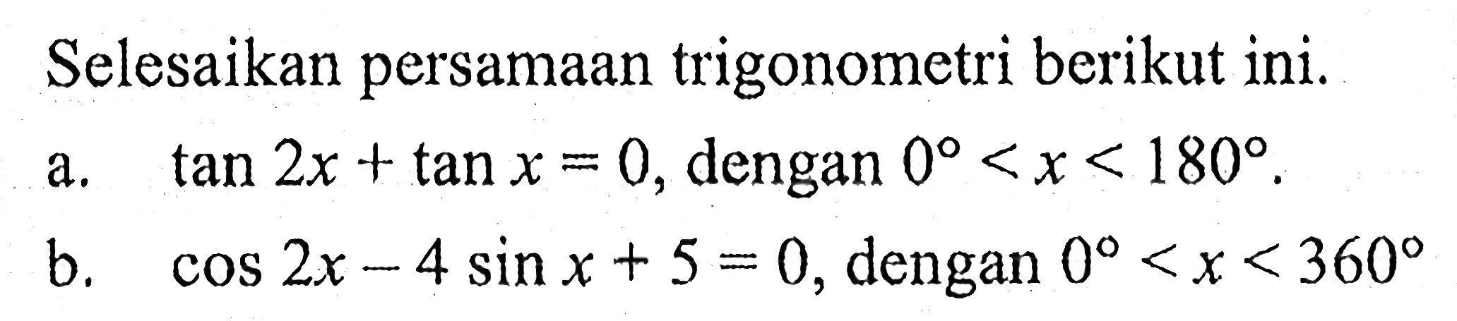 Selesaikan persamaan trigonometri berikut ini. 
a. tan 2x + tan x = 0, dengan 0 < x < 180. 
b. cos 2x - 4 sin x + 5 = 0, dengan 0 < x < 360