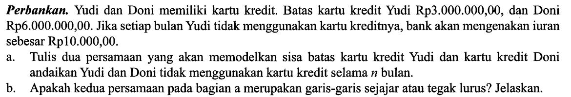 Perbankan. Yudi dan Doni memiliki kartu kredit. Batas kartu kredit Yudi Rp3.000.000,00, dan Doni Rp6.000.000,00. Jika setiap bulan Yudi tidak menggunakan kartu kreditnya, bank akan mengenakan iuran sebesar Rp10.000,00.
a. Tulis dua persamaan yang akan memodelkan sisa batas kartu kredit Yudi dan kartu kredit Doni andaikan Yudi dan Doni tidak menggunakan kartu kredit selama  n  bulan.
b. Apakah kedua persamaan pada bagian a merupakan garis-garis sejajar atau tegak lurus? Jelaskan.