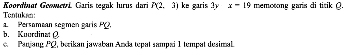 Koordinat Geometri. Garis tegak lurus dari P(2,-3)  ke garis 3y-x=19  memotong garis di titik  Q . Tentukan:
a. Persamaan segmen garis  PQ.
b. Koordinat Q.
c. Panjang PQ , berikan jawaban Anda tepat sampai 1 tempat desimal.