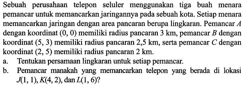 Sebuah perusahaan telepon seluler menggunakan tiga buah menara pemancar untuk memancarkan jaringannya pada sebuah kota. Setiap menara memancarkan jaringan dengan area pancaran berupa lingkaran. Pemancar A dengan koordinat (0,0) memiliki radius pancaran 3 km, pemancar B dengan koordinat (5,3) memiliki radius pancaran 2,5 km, serta pemancar C dengan koordinat (2,5) memiliki radius pancaran 2 km.
a. Tentukan persamaan lingkaran untuk setiap pemancar. b. Pemancar manakah yang memancarkan telepon yang berada di lokasi J(1,1), K(4,2), dan L(1,6)? 