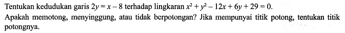 Tentukan kedudukan garis 2y = x - 8 terhadap lingkaran x^2 +y^2 - 12x + 6y + 29 = 0. Apakah memotong, menyinggung, atau tidak berpotongan? Jika mempunyai titik potong, tentukan titik potongnya.