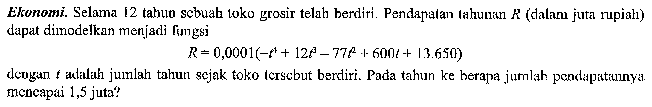 Ekonomi. Selama 12 tahun sebuah toko grosir telah berdiri. Pendapatan tahunan  R  (dalam juta rupiah) dapat dimodelkan menjadi fungsi

R=0,0001 (-t^4 + 12t^3 - 77t^2 + 600t + 13.650)

dengan  t  adalah jumlah tahun sejak toko tersebut berdiri. Pada tahun ke berapa jumlah pendapatannya mencapai 1,5 juta?