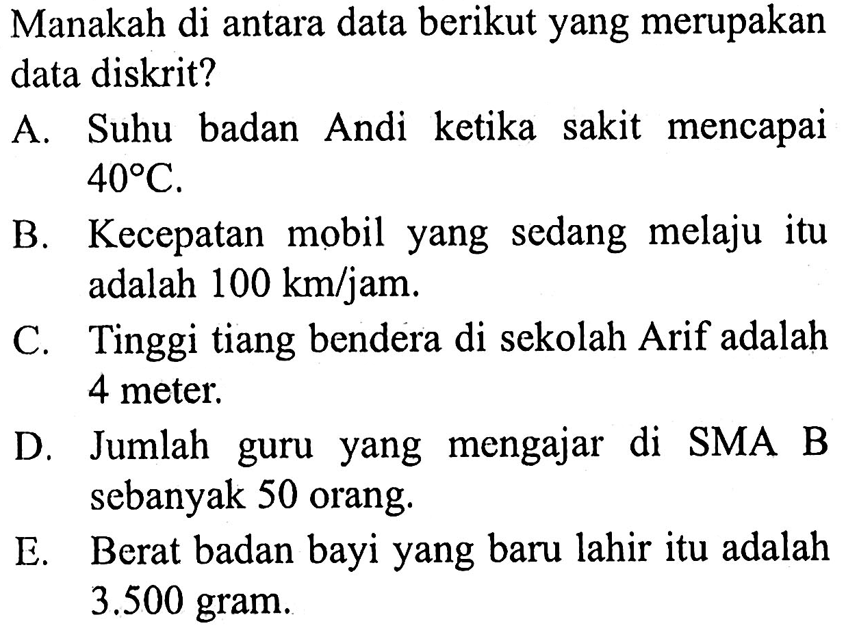 Manakah di antara data berikut yang merupakan data diskrit?
A. Suhu badan Andi ketika sakit mencapai 40 C.
B. Kecepatan mobil yang sedang melaju itu adalah 100 km/jam.
C. Tinggi tiang bendera di sekolah Arif adalah 4 meter.
D. Jumlah guru yang mengajar di SMA B sebanyak 50 orang.
E. Berat badan bayi yang baru lahir itu adalah 3.500 gram. 