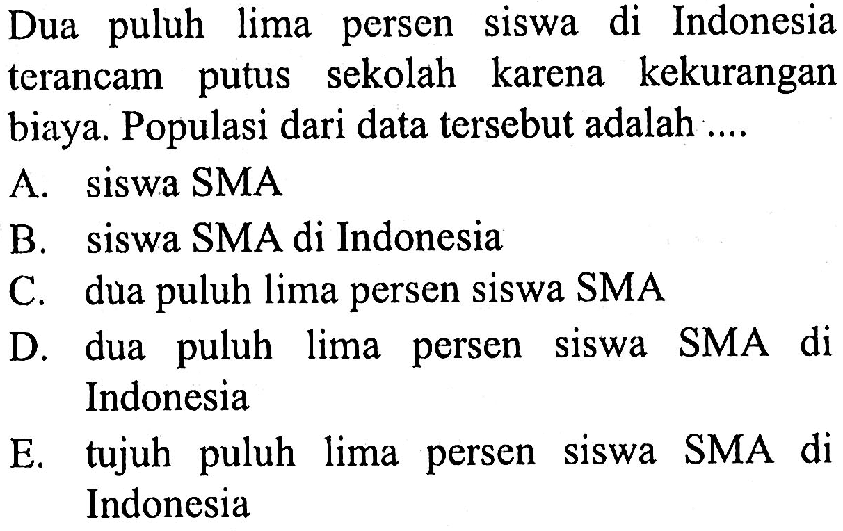 Dua puluh lima persen siswa di Indonesia terancam putus sekolah karena kekurangan biaya. Populasi dari data tersebut adalah ....