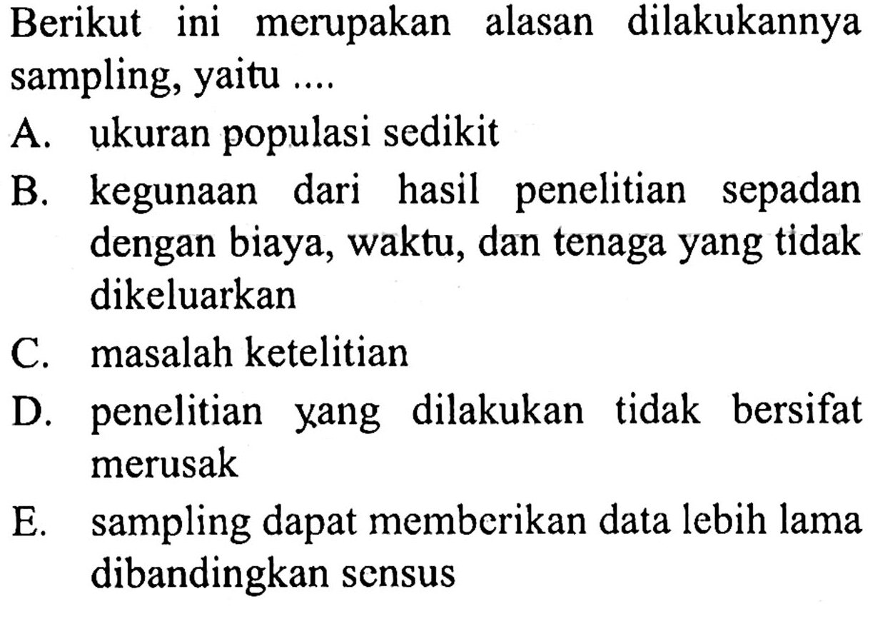 Berikut ini merupakan alasan dilakukannya sampling, yaitu ....
A. ukuran populasi sedikit
B. kegunaan dari hasil penelitian sepadan dengan biaya, waktu, dan tenaga yang tidak dikeluarkan
C. masalah ketelitian
D. penelitian yang dilakukan tidak bersifat merusak
E. sampling dapat memberikan data lebih lama dibandingkan sensus