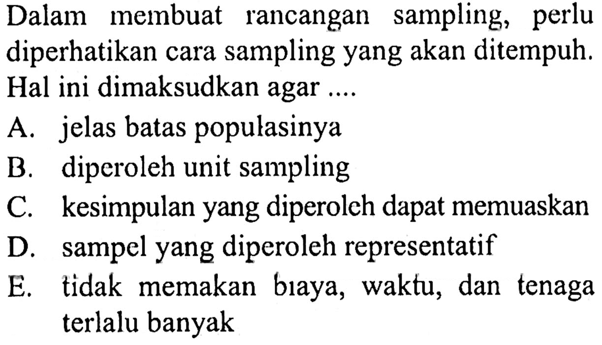 Dalam membuat rancangan sampling, perlu diperhatikan cara sampling yang akan ditempuh. Hal ini dimaksudkan agar ....
A. jelas batas populasinya
B. diperoleh unit sampling
C. kesimpulan yang diperoleh dapat memuaskan
D. sampel yang diperoleh representatif
E. tidak memakan bıaya, waktu, dan tenaga terlalu banyak