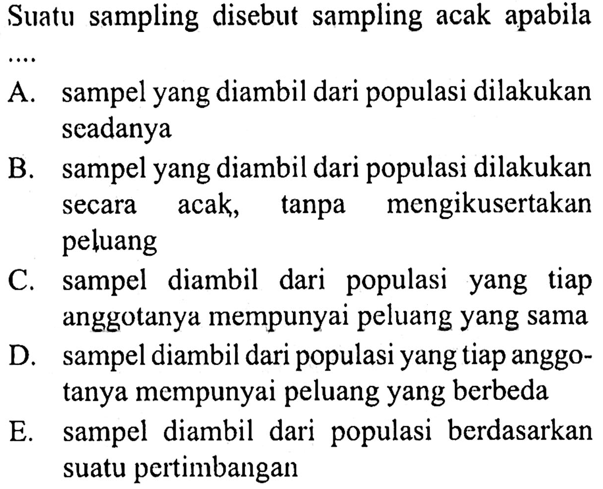 Suatu sampling disebut sampling acak apabila
A. sampel yang diambil dari populasi dilakukan seadanya
B. sampel yang diambil dari populasi dilakukan secara acak, tanpa mengikusertakan peluang
C. sampel diambil dari populasi yang tiap anggotanya mempunyai peluang yang sama
D. sampel diambil dari populasi yang tiap anggotanya mempunyai peluang yang berbeda
E. sampel diambil dari populasi berdasarkan suatu pertimbangan