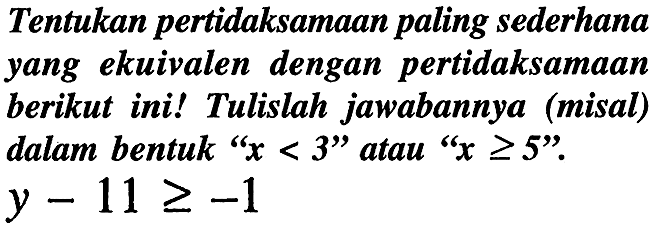 Tentukan pertidaksamaan paling sederhana yang ekuivalen dengan pertidaksamaan berikut ini! Tulislah jawabannya (misal) dalam bentuk "  x<3  " atau "  x >= 5  ".  y-11 >=-1