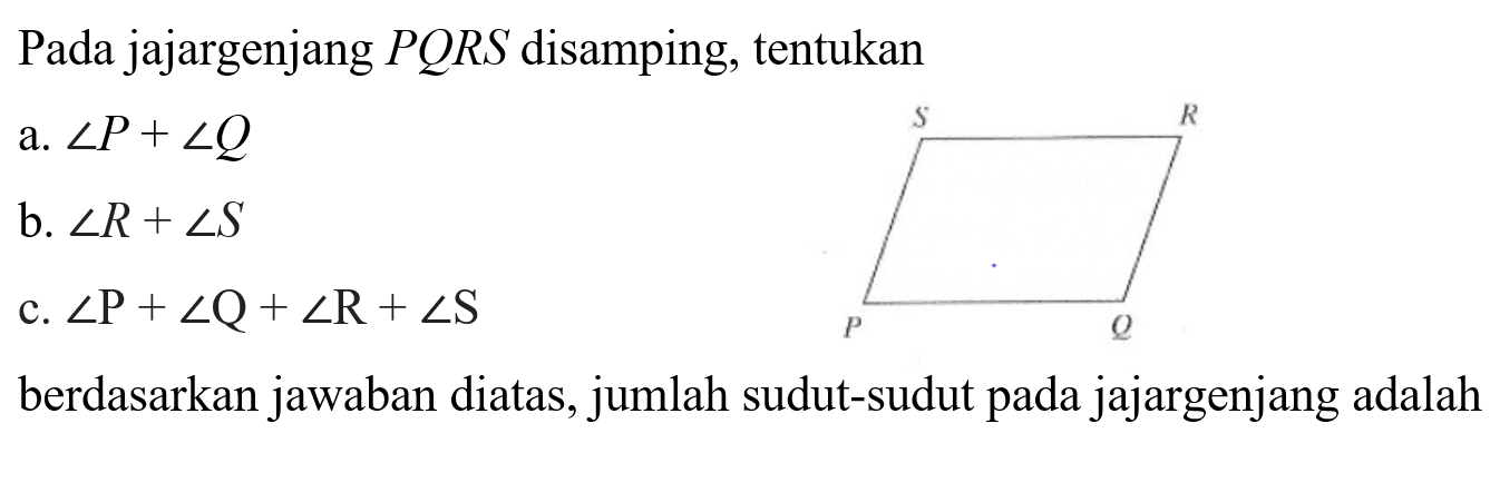 Pada jajargenjang  P Q R S  disamping, tentukan
a. sudut P + sudut Q 
b. sudut R + sudut S 
c. sudut P + sudut Q + sudut R + sudut S 
S R
P Q
berdasarkan jawaban diatas, jumlah sudut-sudut pada jajargenjang adalah