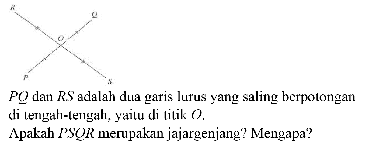 R Q O P S 
PQ dan RS adalah dua garis lurus yang saling berpotongan di tengah-tengah, yaitu di titik O. Apakah PSQR merupakan jajargenjang? Mengapa?