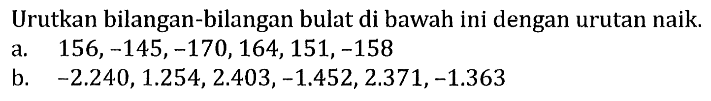 Urutkan bilangan-bilangan bulat di bawah ini dengan urutan naik.
a.  156,-145,-170,164,151,-158 
b.  -2.240,1.254,2.403,-1.452,2.371,-1.363 