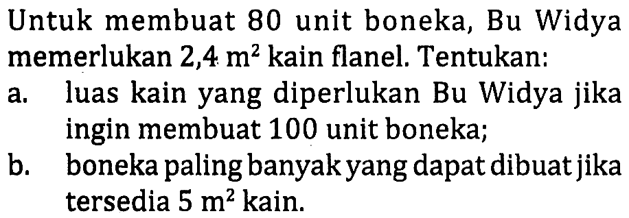 Untuk membuat 80 unit boneka, Bu Widya memerlukan 2,4 m^2 kain flanel. Tentukan:
a. luas kain yang diperlukan Bu Widya jika ingin membuat 100 unit boneka; b. boneka paling banyak yang dapat dibuat jika tersedia 5 m^2 kain. 