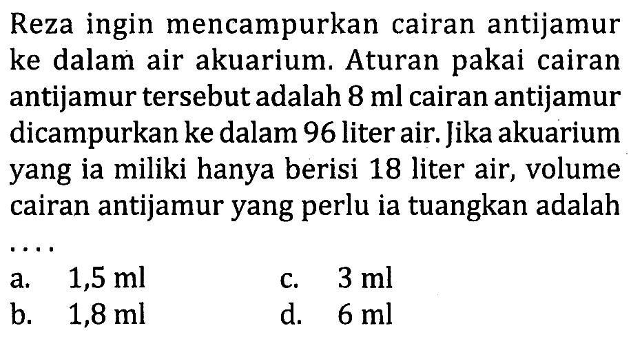Reza ingin mencampurkan cairan antijamur ke dalam air akuarium. Aturan pakai cairan antijamur tersebut adalah 8 ml cairan antijamur dicampurkan ke dalam 96 liter air. Jika akuarium yang ia miliki hanya berisi 18 liter air, volume cairan antijamur yang perlu ia tuangkan adalah...