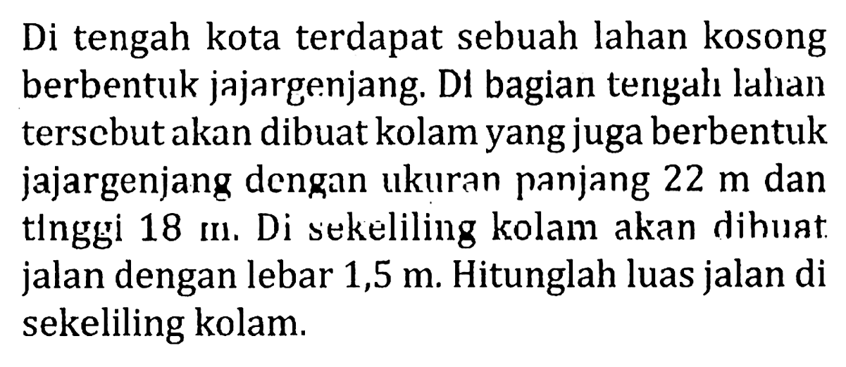 Di tengah kota terdapat sebuah lahan kosong berbentuk jajargenjang. Di bagian tengah lahan tersebut akan dibuat kolam yang juga berbentuk jajargenjang dengan ukuran panjang 22 m dan tinggi 18 m. Di sekeliling kolam akan dibuat jalan dengan lebar 1,5 m. Hitunglah luas jalan di sekeliling kolam.