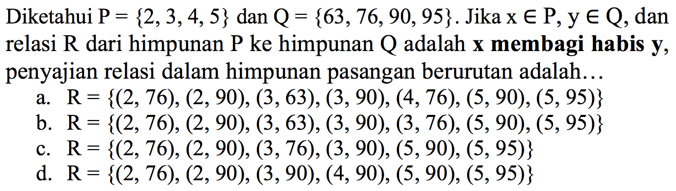 Diketahui P = {2, 3,4,5} dan Q = {63, 76, 90, 95}. Jika x e P, y e Q, dan relasi R dari himpunan P ke himpunan Q adalah x membagi habis y, penyajian relasi dalam himpunan pasangan berurutan adalah ... 
a. R= {(2, 76), (2, 90), (3, 63), (3, 90), (4, 76), (5, 90), (5, 95)} 
b. R= {(2, 76), (2, 90), (3,63), (3, 90), (3, 76), (5, 90), (5, 95)} 
c. R= {(2, 76), (2, 90), (3, 76), (3, 90), (5,90), (5, 95)} 
d. R= {(2,76), (2, 90), (3, 90), (4, 90), (5,90), (5,95)}