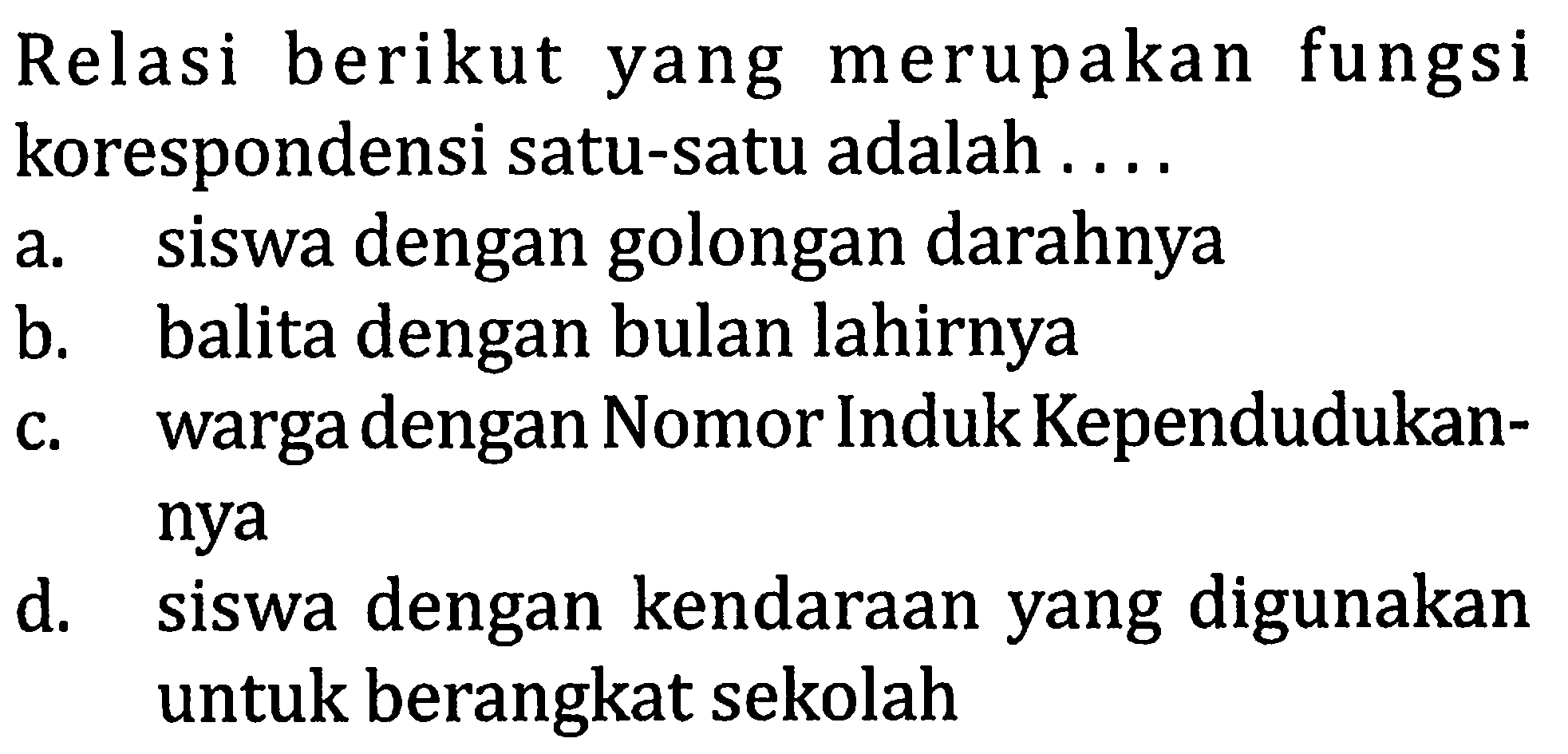 Relasi berikut yang merupakan fungsi korespondensi satu-satu adalah ... a. siswa dengan golongan darahnya b. balita dengan bulan lahirnya c. warga dengan Nomor Induk Kependudukannya d. siswa dengan kendaraan yang digunakan untuk berangkat sekolah 