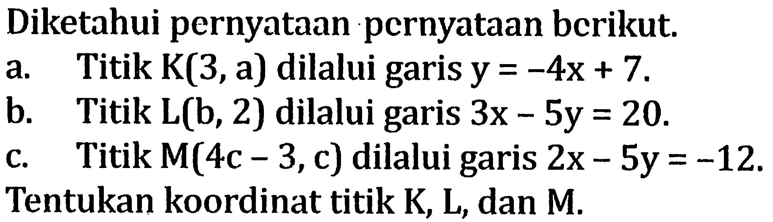 Diketahui pernyataan pernyataan berikut. a. Titik K(3,a) dilalui garis y = -4x + 7. b. Titik L(b, 2) dilalui garis 3x-5y=20. c. Titik M(4c - 3, c) dilalui garis 2x-5y=-12. Tentukan koordinat titik K, L, dan M.