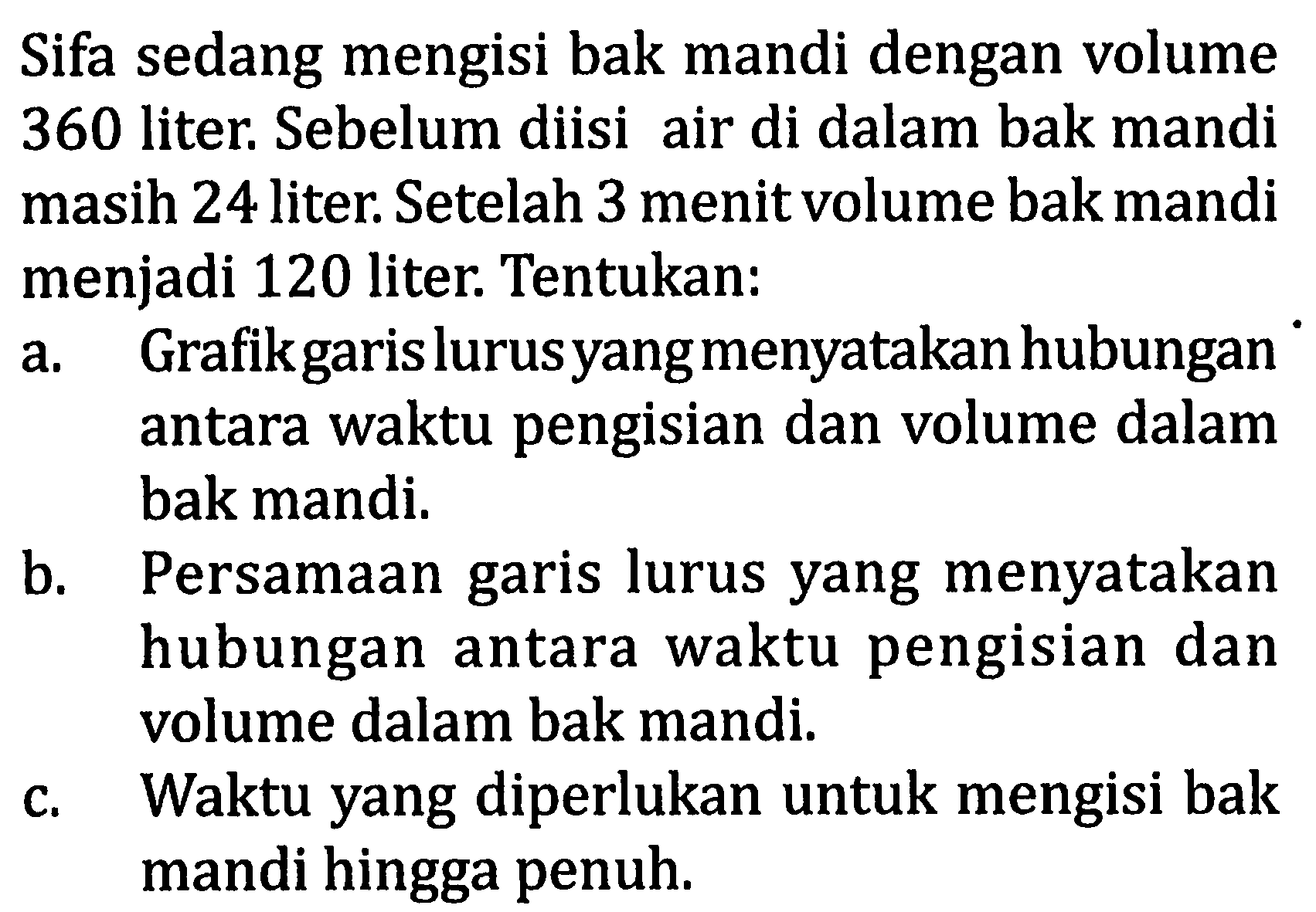 Sifa sedang mengisi bak mandi dengan volume 360 liter; Sebelum diisi air di dalam bak mandi masih 24 liter. Setelah 3 menit volume bak mandi menjadi 120 liter. Tentukan: a. Grafik garis lurus yang menyatakan hubungan antara waktu pengisian dan volume dalam bak mandi. b. Persamaan garis lurus yang menyatakan hubungan antara waktu pengisian dan volume dalam bak mandi c. Waktu yang diperlukan untuk mengisi bak mandi hingga penuh.