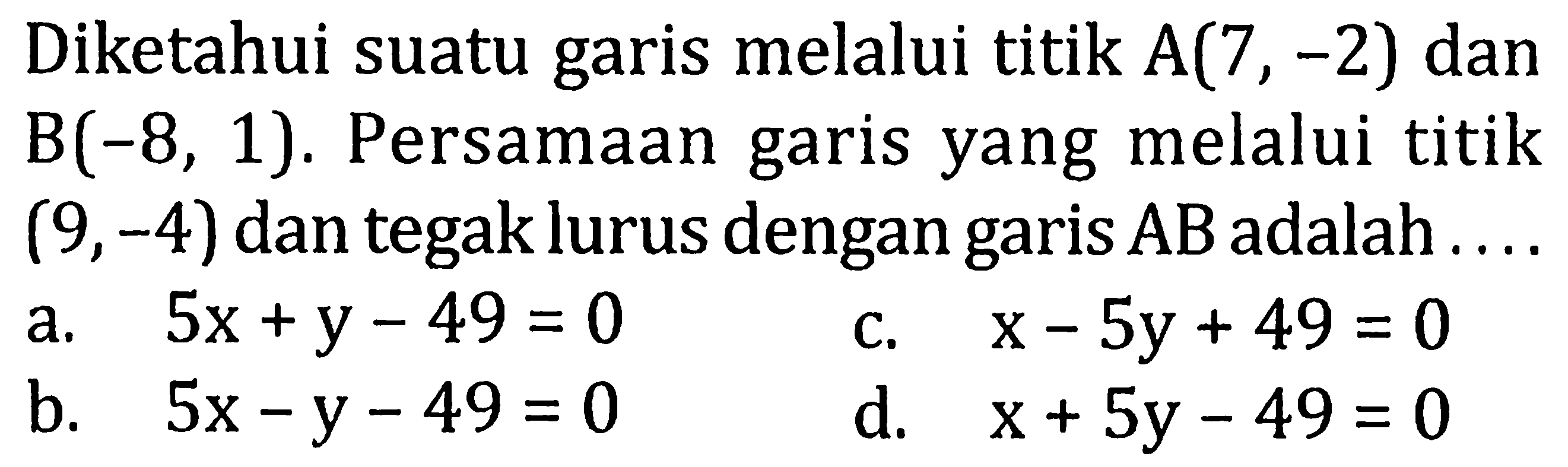 Diketahui suatu garis melalui titik A(7,-2) dan B(-8,1). Persamaan garis yang melalui titik (9,-4) dan tegak lurus dengan garis AB adalah .... 