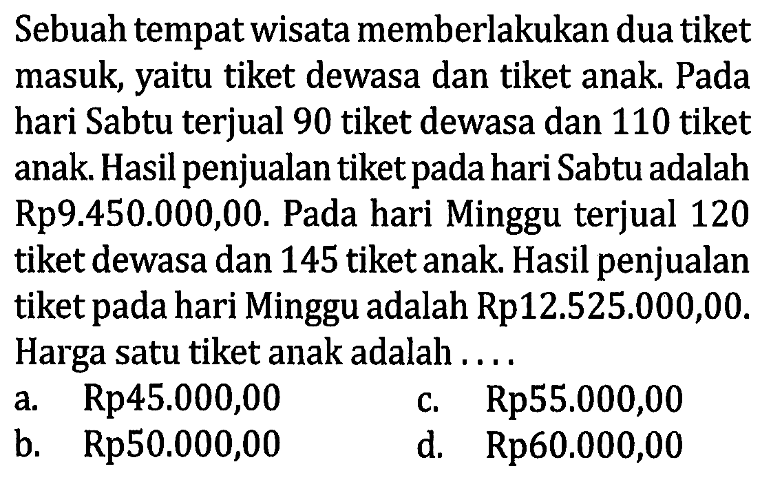 Sebuah tempat wisata memberlakukan dua tiket masuk, yaitu tiket dewasa dan tiket anak. Pada hari Sabtu terjual 90 tiket dewasa dan 110 tiket anak. Hasil penjualan tiket pada hari Sabtu adalah Rp9.450.000,00. Pada hari Minggu terjual 120 tiket dewasa dan 145 tiket anak. Hasil penjualan tiket pada hari Minggu adalah Rp12.525.000,00. Harga satu tiket anak adalah .... 