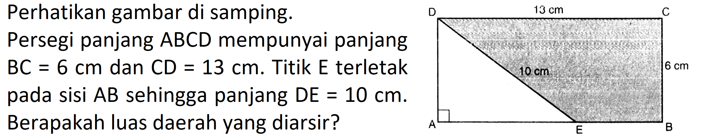 Perhatikan gambar di samping. Persegi panjang ABCD mempunyai panjang BC=6 cm dan CD=13 cm. Titik E terletak pada sisi AB sehingga panjang DE=10 cm. Berapakah luas daerah yang diarsir? A E B 10 cm 6 cm D 13 cm C