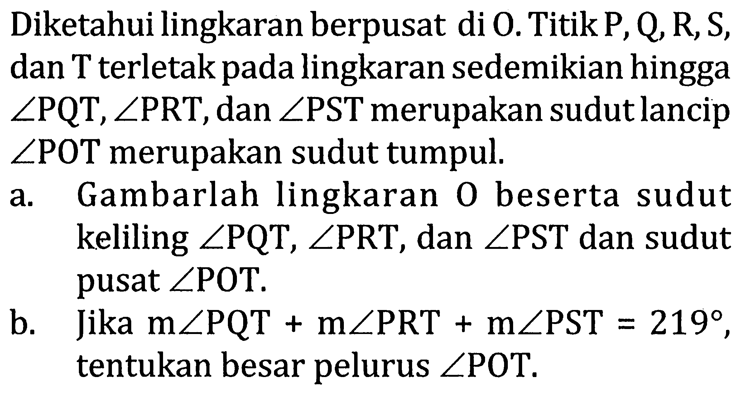 Diketahui lingkaran berpusat di O. Titik P, Q, R, S, dan T terletak pada lingkaran sedemikian hingga sudut PQT, sudut PRT, dan sudut PST merupakan sudut lancip sudut POT merupakan sudut tumpul.
a. Gambarlah lingkaran O beserta sudut keliling sudut PQT, sudut PRT, dan sudut PST dan sudut pusat sudut POT. b. Jika m sudut PQT + m sudut PRT + m sudut PST=219, tentukan besar pelurus sudut POT. 