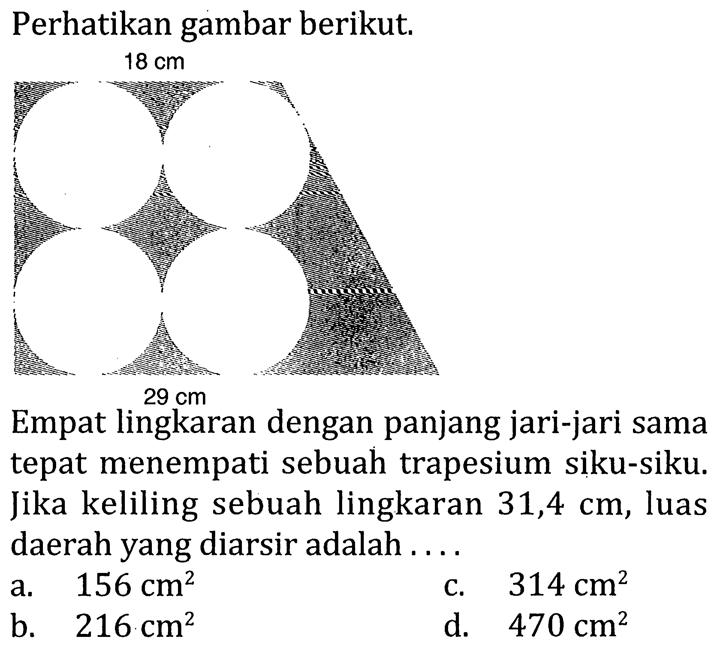 Perhatikan gambar berikut. 18 cm 29 cm
Empat lingkaran dengan panjang jari-jari sama tepat menempati sebuah trapesium siku-siku. Jika keliling sebuah lingkaran 31,4 cm, luas daerah yang diarsir adalah ....
a. 156 cm^2 c. 314 cm^2 b. 216 cm^2 d. 470 cm^2