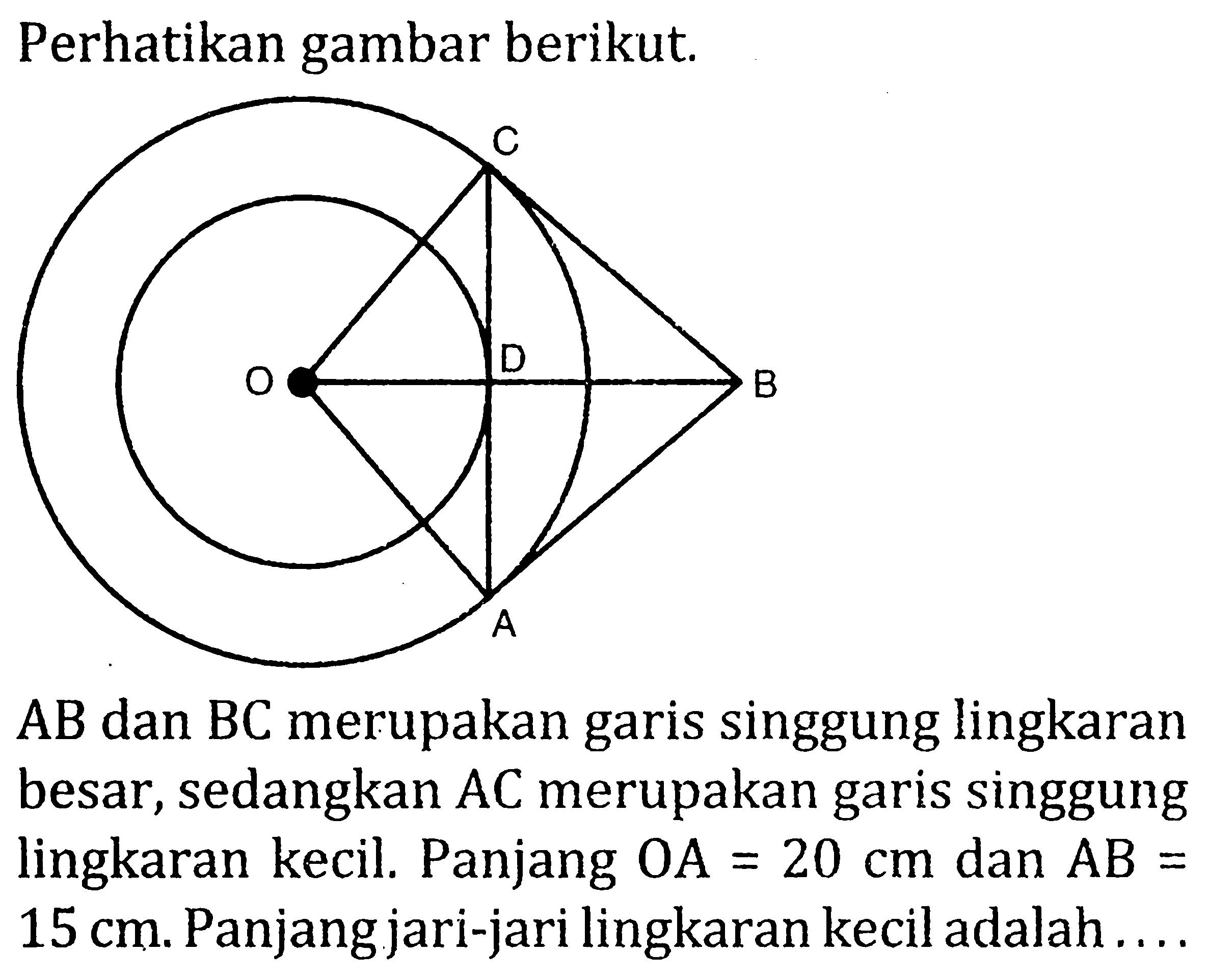 Perhatikan gambar berikut. A B C D O AB dan BC merupakan garis singgung lingkaran besar, sedangkan AC merupakan garis singgung lingkaran kecil. Panjang OA=20 cm dan AB= 15 cm. Panjang jari-jari lingkaran kecil adalah....