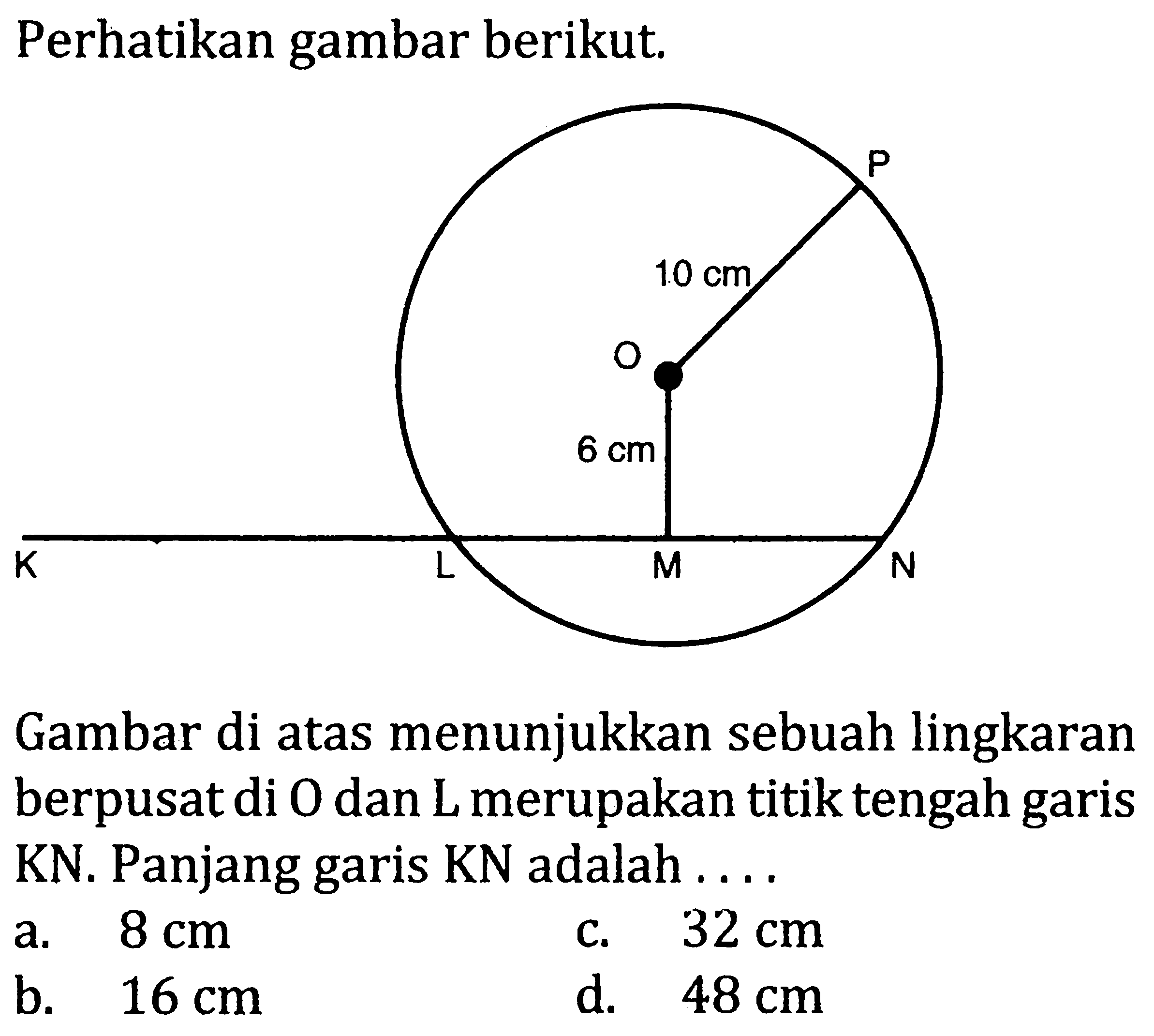 Perhatikan gambar berikut.
K L M N O P 10 cm 6 cm 
Gambar di atas menunjukkan sebuah lingkaran berpusat di  O  dan  L  merupakan titik tengah garis KN. Panjang garis  KN  adalah....
a.  8 cm 
c.  32 cm 
b.  16 cm 
d.  48 cm 