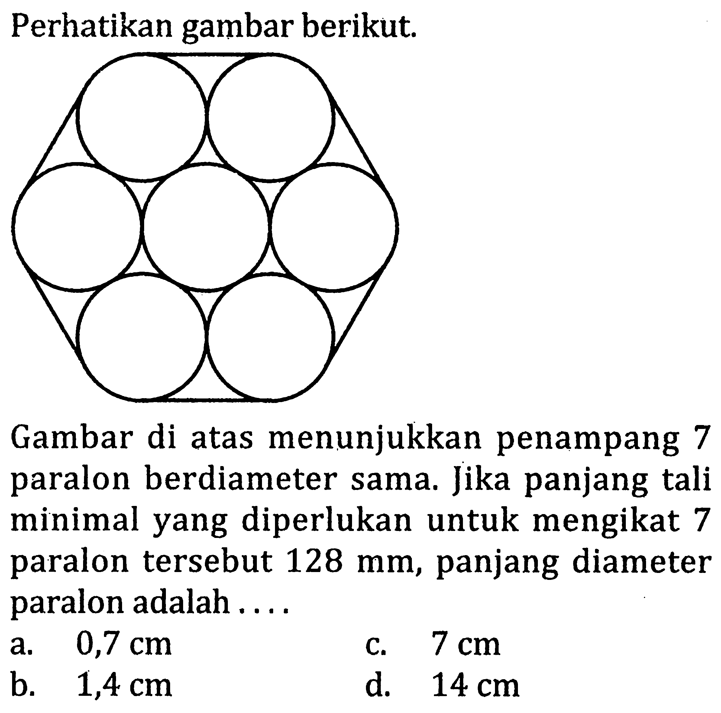 Perhatikan gambar berikut. Gambar di atas menunjukkan penampang 7 paralon berdiameter sama. Jika panjang tali minimal yang diperlukan untuk mengikat 7 paralon tersebut 128 mm, panjang diameter paralon adalah ....
a. 0,7 cm c. 7 cm b. 1,4 cm d. 14 cm 