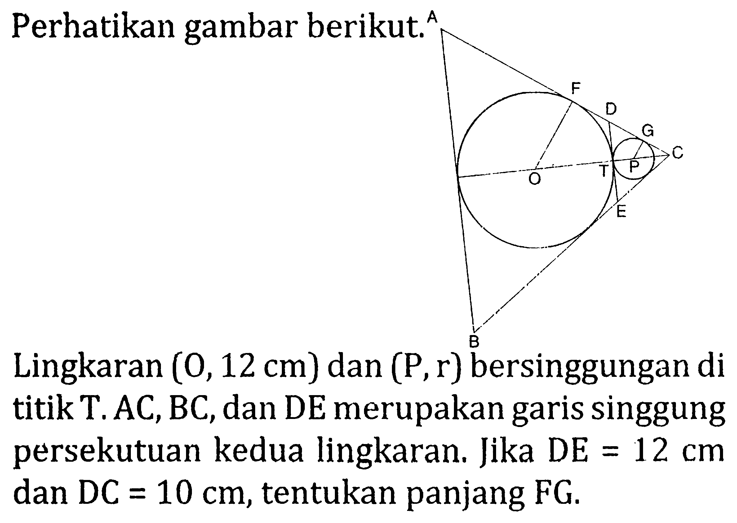 Perhatikan gambar berikut. A F D G O T P C E B Lingkaran (O, 12 cm) dan (P, r) bersinggungan di titik T. AC, BC, dan DE merupakan garis singgung persekutuan kedua lingkaran. Jika DE =12 cm  dan  DC=10 cm , tentukan panjang FG.