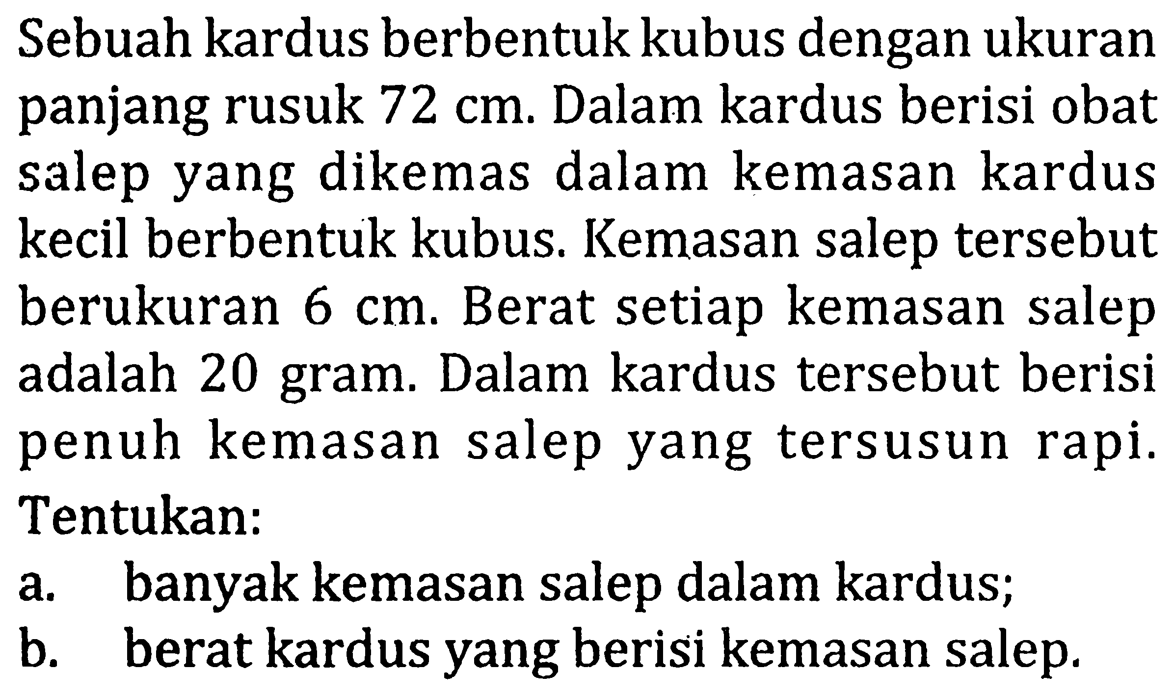 Sebuah kardus berbentuk kubus dengan ukuran panjang rusuk  72 cm. Dalam kardus berisi obat salep yang dikemas dalam kemasan kardus kecil berbentuk kubus. Kemasan salep tersebut berukuran  6 cm. Berat setiap kemasan salep adalah 20 gram. Dalam kardus tersebut berisi penuh kemasan salep yang tersusun rapi. Tentukan:
a. banyak kemasan salep dalam kardus;
b. berat kardus yang berisi kemasan salep.