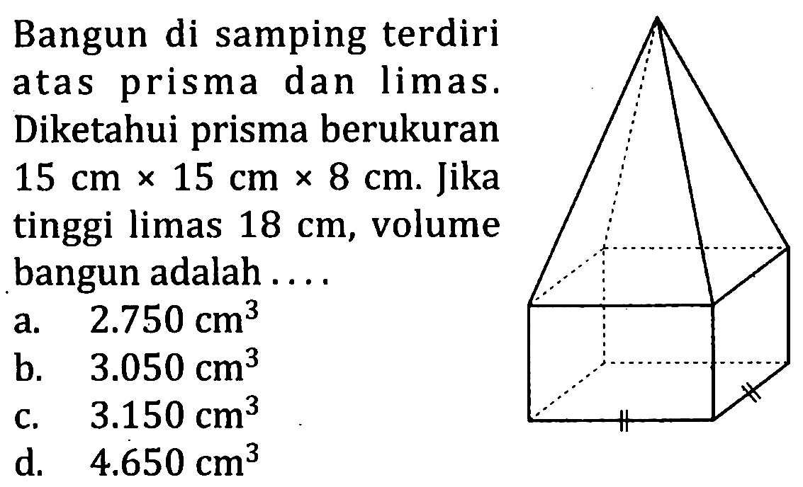 Bangun di samping terdiri atas prisma dan limas. Diketahui prisma berukuran  15 cm x 15 cm x 8 cm. Jika tinggi limas 18 cm, volume bangun adalah ....
a.   2.750 cm^3 
b.   3.050 cm^3 
c.   3.150 cm^3 
d.   4.650 cm^3 