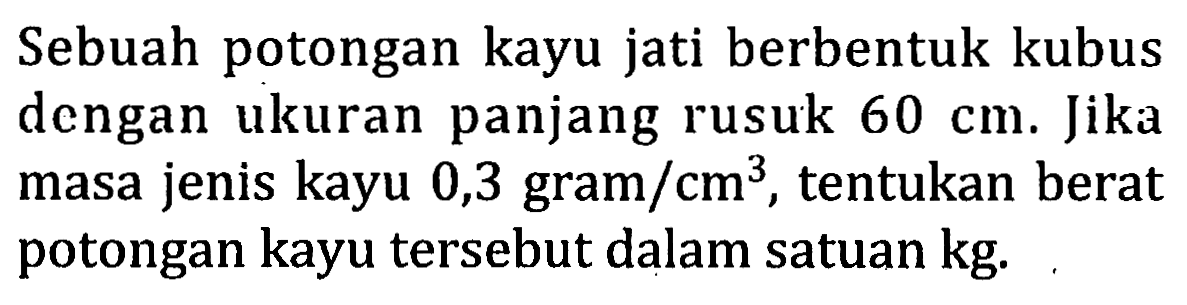 Sebuah potongan kayu jati berbentuk kubus dengan ukuran panjang rusuk  60 cm. Jika masa jenis kayu 0,3 gram/cm^3, tentukan berat potongan kayu tersebut dalam satuan kg.