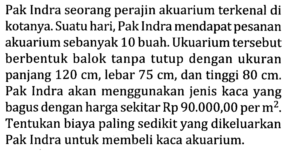 Pak Indra seorang perajin akuarium terkenal di kotanya. Suatu hari, Pak Indra mendapat pesanan akuarium sebanyak 10 buah. Ukuarium tersebut berbentuk balok tanpa tutup dengan ukuran panjang 120 cm, lebar 75 cm, dan tinggi 80 cm. Pak Indra akan menggunakan jenis kaca yang bagus dengan harga sekitar Rp 90.000,00 per m^2. Tentukan biaya paling sedikit yang dikeluarkan Pak Indra untuk membeli kaca akuarium.