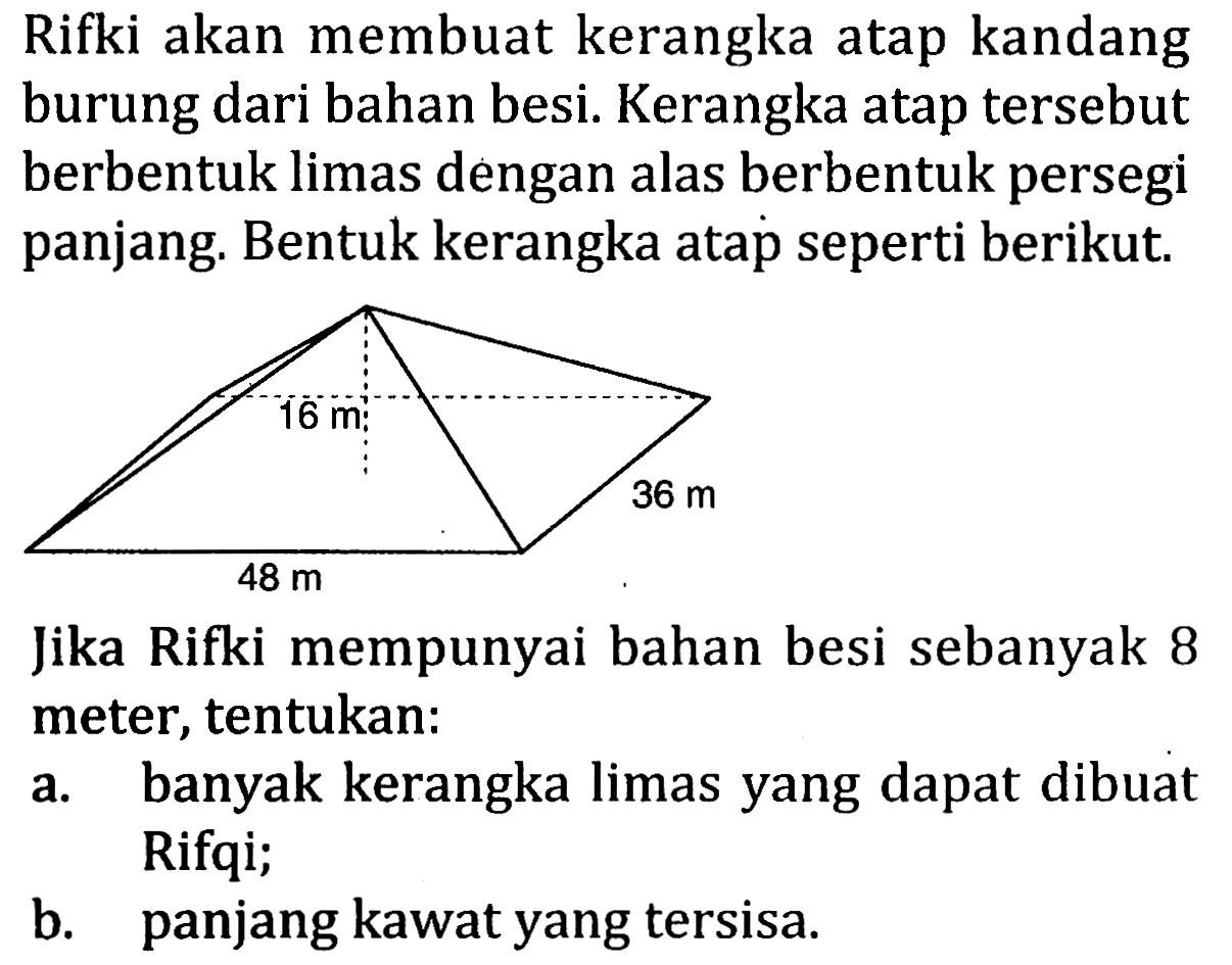 Rifki akan membuat kerangka atap kandang burung dari bahan besi. Kerangka atap tersebut berbentuk limas dengan alas berbentuk persegi panjang. Bentuk kerangka atap seperti berikut.
16 m 36 m 48 m 
Jika Rifki mempunyai bahan besi sebanyak 8 meter, tentukan:
a. banyak kerangka limas yang dapat dibuat Rifqi;
b. panjang kawat yang tersisa.