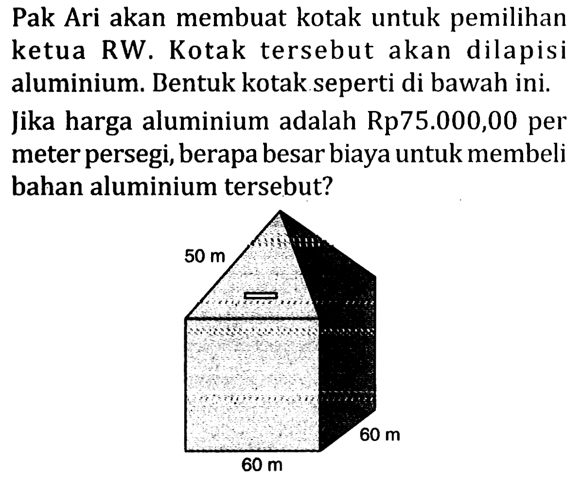 Pak Ari akan membuat kotak untuk pemilihan ketua RW. Kotak tersebut akan dilapisi aluminium. Bentuk kotak seperti di bawah ini. Jika harga aluminium adalah Rp 75.000,00 per meter persegi, berapa besar biaya untuk membeli bahan aluminium tersebut? 50 m 60 m 60 m