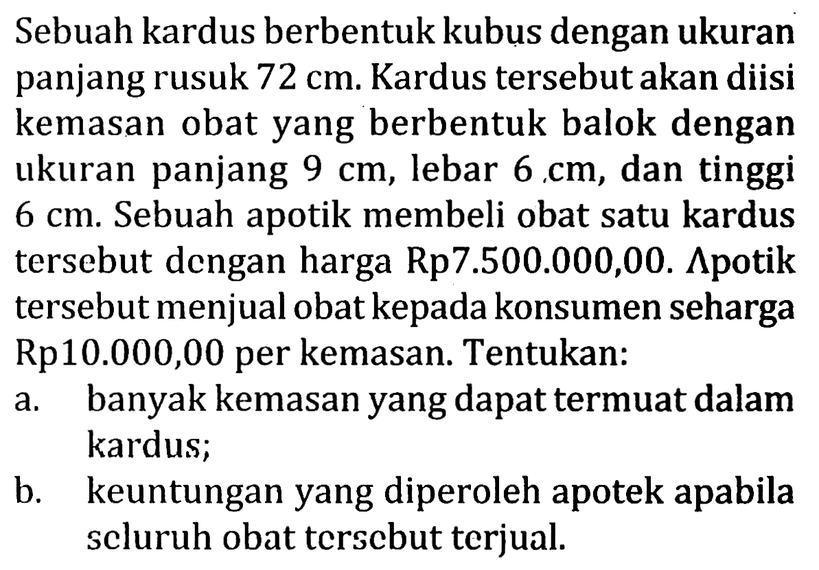 Sebuah kardus berbentuk kubus dengan ukuran panjang rusuk  72 cm. Kardus tersebut akan diisi kemasan obat yang berbentuk balok dengan ukuran panjang  9 cm, lebar  6 cm, dan tinggi  6 cm. Sebuah apotik membeli obat satu kardus tersebut dengan harga Rp7.500.000,00.  Apotik tersebut menjual obat kepada konsumen seharga Rp10.000,00 per kemasan. Tentukan:
a. banyak kemasan yang dapat termuat dalam kardus;
b. keuntungan yang diperoleh apotek apabila seluruh obat tersebut terjual.