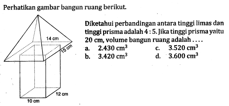 Perhatikan gambar bangun ruang berikut.
14 cm 15 cm 10 cm 12 cm 
Diketahui perbandingan antara tinggi limas dan tinggi prisma adalah 4 : 5. Jika tinggi prisma yaitu 20 cm, volume bangun ruang adalah....
a. 2.430 cm^3 
c. 3.520 cm^3 
b. 3.420 cm^3 
d. 3.600 cm^3 