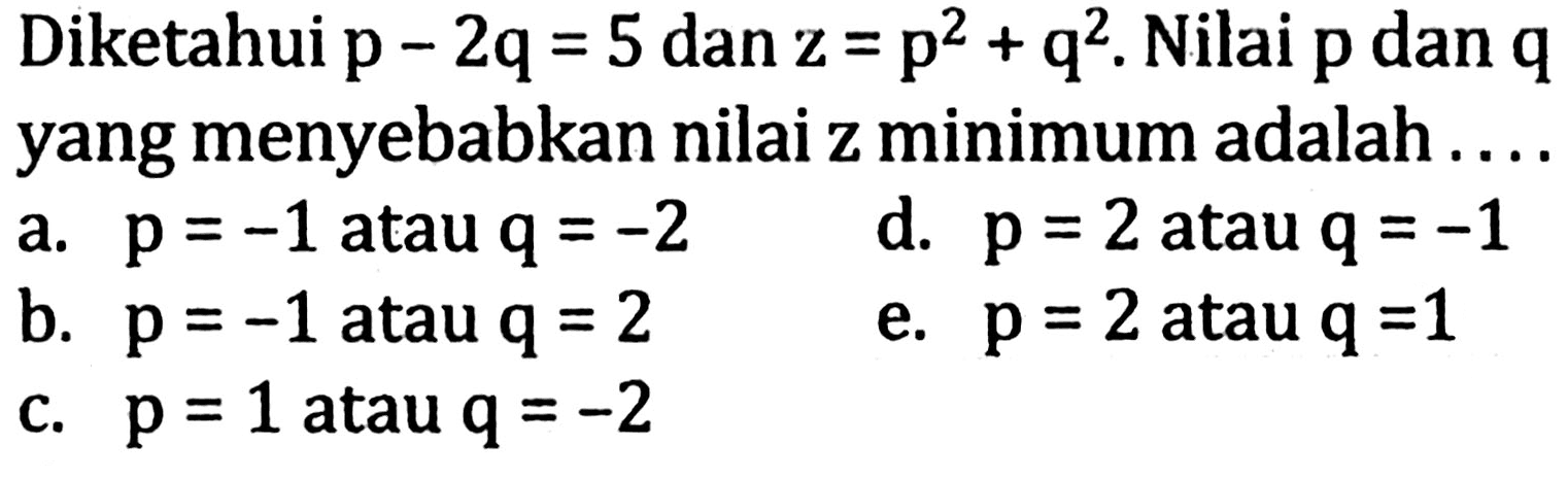 Diketahui p - 2q = 5 dan z = p^2 + q^2. Nilai p dan q yang menyebabkan nilai z minimum adalah ....