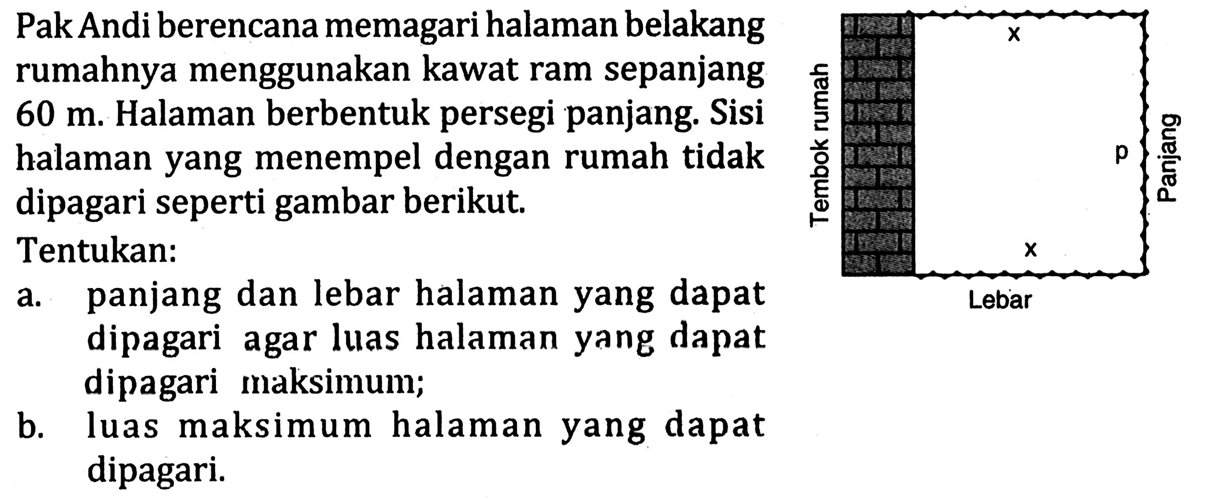 Pak Andi berencana memagari halaman belakang rumahnya menggunakan kawat ram sepanjang 60 m. Halaman berbentuk persegi panjang. Sisi halaman yang menempel dengan rumah tidak dipagari seperti gambar berikut.
x x Lebar Tembok rumah p panjang
Tentukan: 
a. panjang dan lebar halaman yang dapat dipagari agar luas halaman yang dapat dipagari maksimum; 
b. luas maksimum halaman yang dapat dipagari.