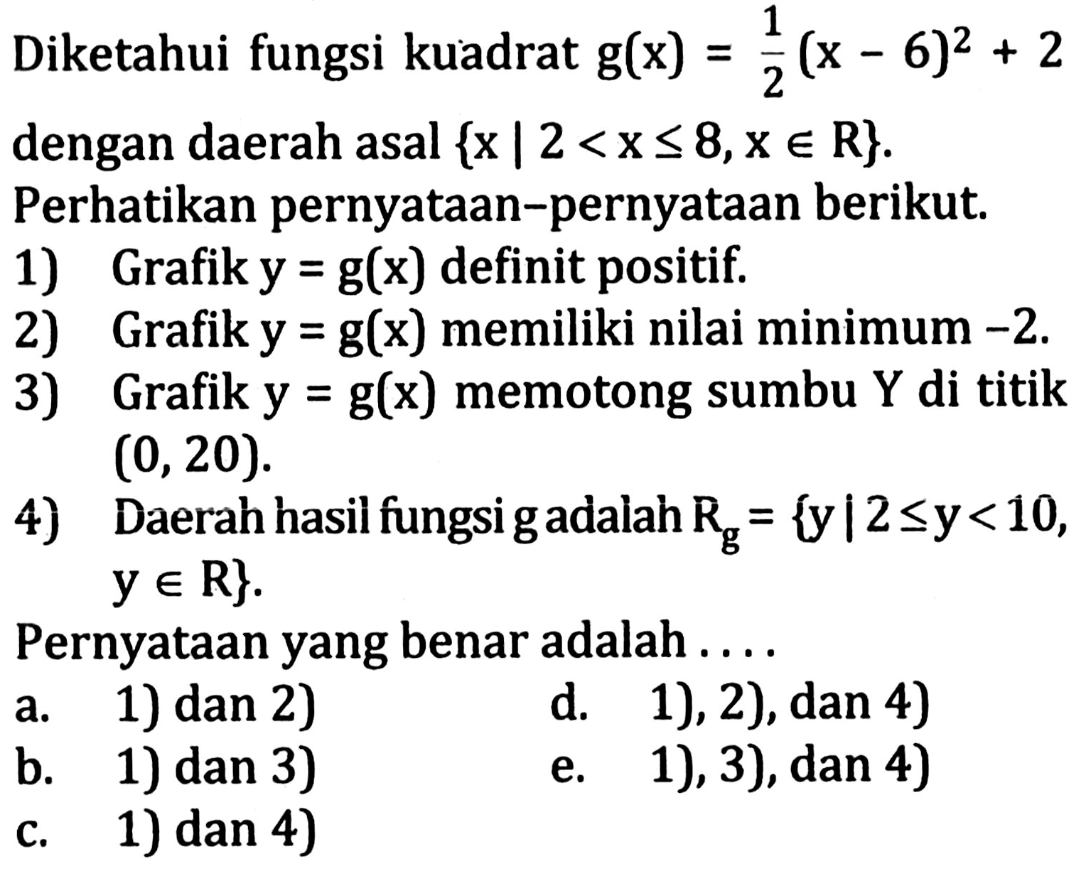 Diketahui fungsi kuadrat g(x) = 1/2 (x - 6)^2 + 2 dengan daerah asal  {x | 2 < x <= 8, x in R}. Perhatikan pernyataan-pernyataan berikut.
1) Grafik y = g(x) definit positif.
2) Grafik y = g(x) memiliki nilai minimum -2 .
3) Grafik y = g(x) memotong sumbu Y di titik (0,20).
4) Daerah hasil fungsi g adalah Rg = {y | 2 <= y<10,  y in R} 
Pernyataan yang benar adalah....
a. 1) dan 2)
d. 1), 2), dan 4)
b. 1) dan 3)
e. 1), 3), dan 4)
c. 1) dan 4)