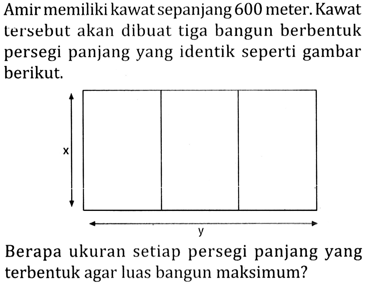 Amir memiliki kawat sepanjang 600 meter. Kawat tersebut akan dibuat tiga bangun berbentuk persegi panjang yang identik seperti gambar berikut.
x y 
Berapa ukuran setiap persegi panjang yang terbentuk agar luas bangun maksimum?