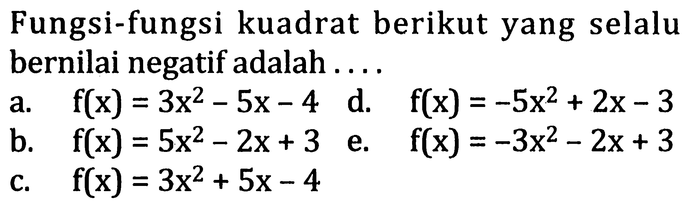 Fungsi-fungsi kuadrat berikut yang selalu bernilai negatif adalah....
a.  f(x) = 3x^2 - 5x - 4  d.  f(x) = -5x^2 + 2x - 3 
b.  f(x) = 5x^2 - 2x + 3  e.  f(x)= -3x^2 - 2x + 3 
c.  f(x) = 3x^2 + 5x - 4 