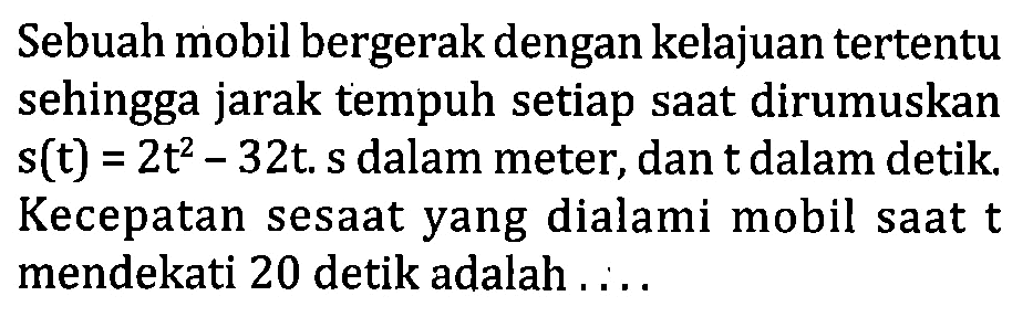 Sebuah mobil bergerak dengan kelajuan tertentu sehingga jarak tempuh setiap saat dirumuskan s(t)=2t^2-32t. s dalam meter, dan t dalam detik. Kecepatan sesaat yang dialami mobil saat  t  mendekati 20 detik adalah .....