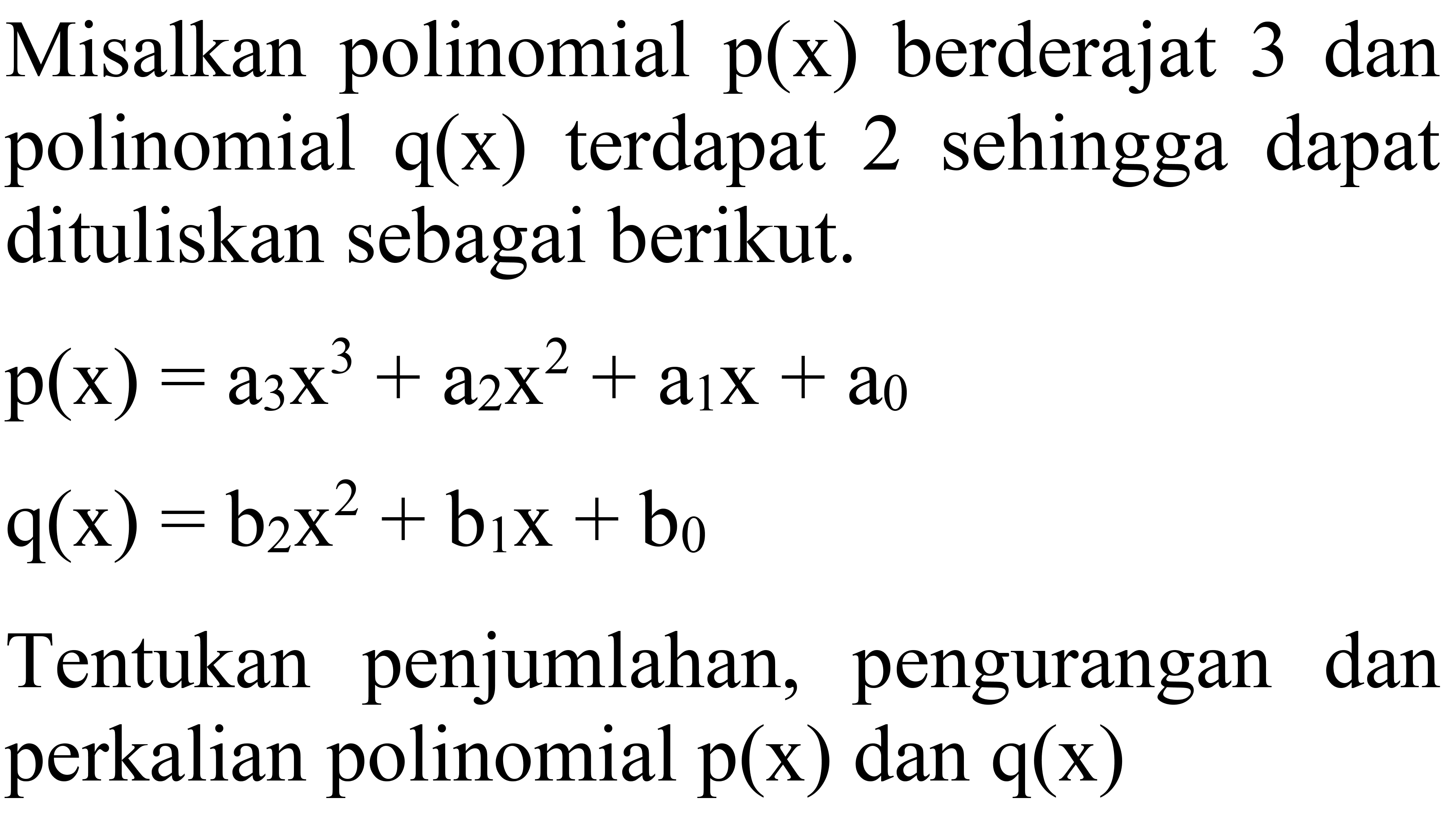 Misalkan polinomial  p(x)  berderajat 3 dan polinomial  q(x)  terdapat 2 sehingga dapat dituliskan sebagai berikut.


p(x)=a_(3) x^(3)+a_(2) x^(2)+a_(1) x+a_(0) 
q(x)=b_(2) x^(2)+b_(1) x+b_(0)


Tentukan penjumlahan, pengurangan dan perkalian polinomial  p(x)  dan  q(x) 