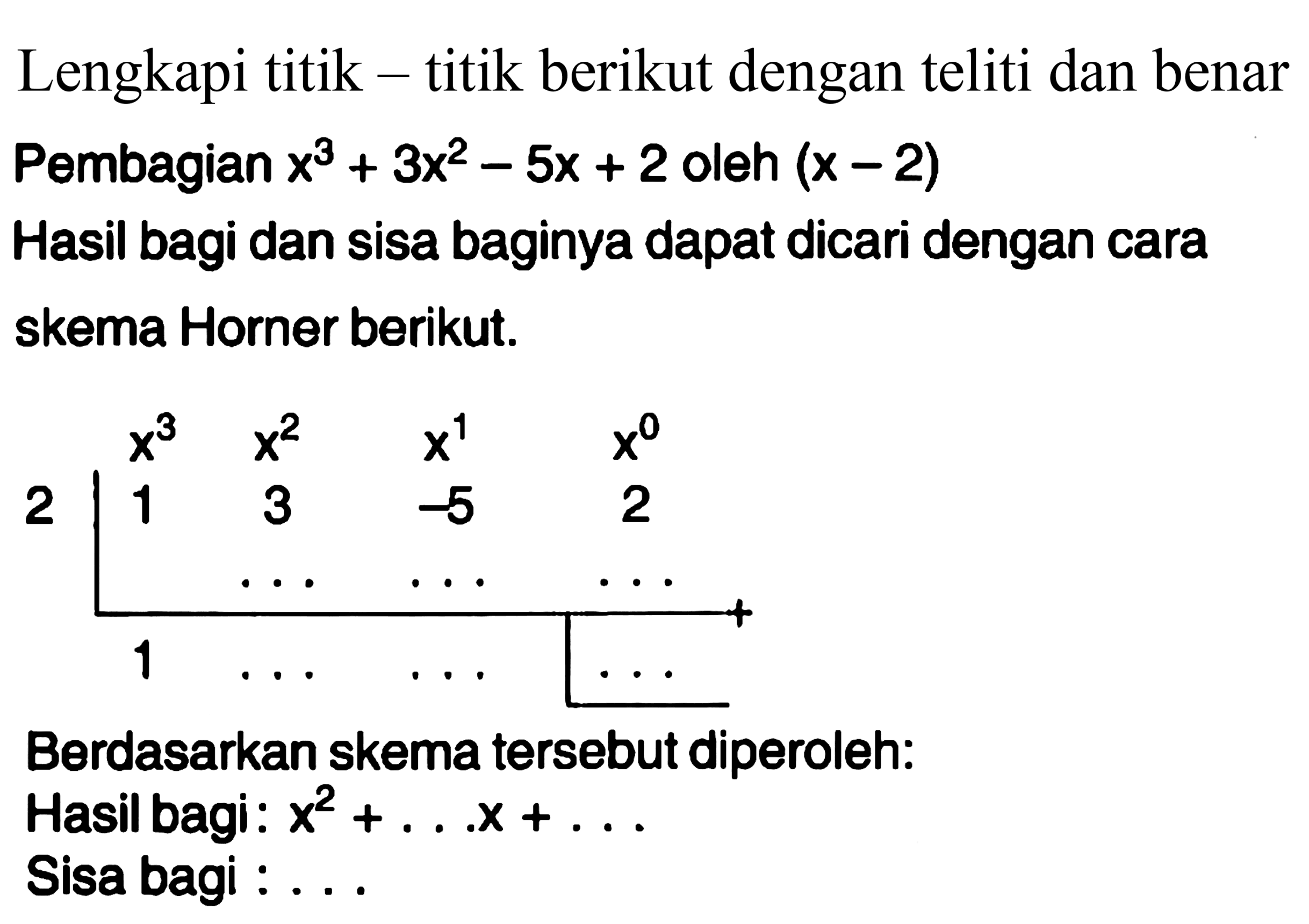 Lengkapi titik - titik berikut dengan teliti dan benar Pembagian  x^(3)+3x^(2)-5x+2  oleh  (x-2)  
Hasil bagi dan sisa baginya dapat dicari dengan cara skema Horner berikut.
2 x^3 x^2 x^1 x^0
1 3 -5 2 
1

Berdasarkan skema tersebut diperoleh:
Hasil bagi:  x^(2)+... x+... 
Sisa bagi :...