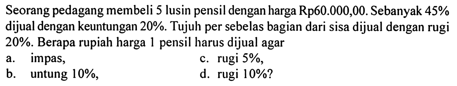 Seorang pedagang membeli 5 lusin pensil dengan harga Rp60.000,00. Sebanyak 45% dijual dengan keuntungan 20%. Tujuh per sebelas bagian dari sisa dijual dengan rugi 20%. Berapa rupiah harga 1 pensil harus dijual agar
a. impas,
c. rugi 5%,
b. untung 10%,
d. rugi 10%?