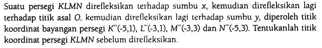 Suatu persegi KLMN direfleksikan terhadap sumbu x, kemudian direfleksikan lagi terhadap titik asal O, kemudian direfleksikan lagi terhadap sumbu y, diperoleh titik koordinat bayangan persegi K''(-5,1), L''(-3,1), M''(-3,3) dan N''(-5,3). Tentukanlah titik koordinat persegi KLMN sebelum direfleksikan.